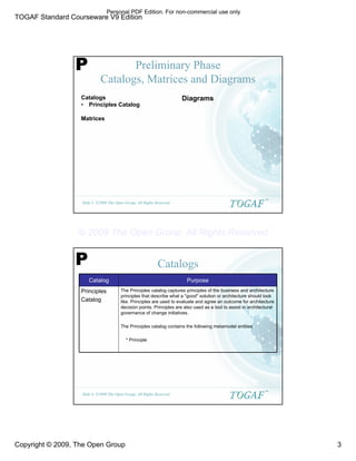 TOGAF Standard Courseware V9 Edition
Copyright © 2009, The Open Group 3
©2009 The Open Group, All Rights Reserved
Slide 5
TM
Preliminary Phase
Catalogs, Matrices and Diagrams
Catalogs
• Principles Catalog
Matrices
Diagrams
P
©2009 The Open Group, All Rights Reserved
Slide 6
TM
Catalogs
P
The Principles catalog captures principles of the business and architecture
principles that describe what a "good" solution or architecture should look
like. Principles are used to evaluate and agree an outcome for architecture
decision points. Principles are also used as a tool to assist in architectural
governance of change initiatives.
The Principles catalog contains the following metamodel entities:
* Principle
Principles
Catalog
Purpose
Catalog
Personal PDF Edition. For non-commercial use only
© 2009 The Open Group, All Rights Reserved
 