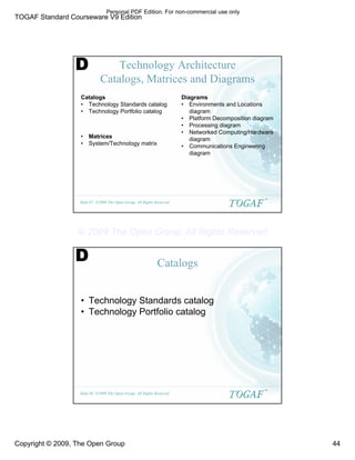 TOGAF Standard Courseware V9 Edition
Copyright © 2009, The Open Group 44
©2009 The Open Group, All Rights Reserved
Slide 87
TM
Technology Architecture
Catalogs, Matrices and Diagrams
Catalogs
• Technology Standards catalog
• Technology Portfolio catalog
• Matrices
• System/Technology matrix
Diagrams
• Environments and Locations
diagram
• Platform Decomposition diagram
• Processing diagram
• Networked Computing/Hardware
diagram
• Communications Engineering
diagram
D
©2009 The Open Group, All Rights Reserved
Slide 88
TM
Catalogs
• Technology Standards catalog
• Technology Portfolio catalog
D
Personal PDF Edition. For non-commercial use only
© 2009 The Open Group, All Rights Reserved
 