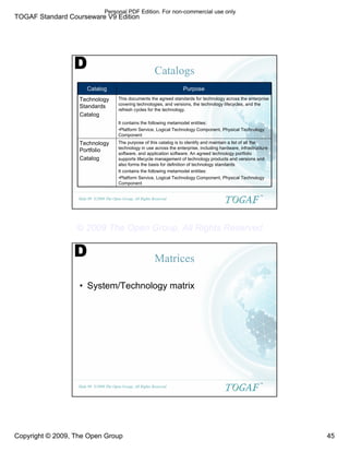 TOGAF Standard Courseware V9 Edition
Copyright © 2009, The Open Group 45
©2009 The Open Group, All Rights Reserved
Slide 89
TM
Catalogs
The purpose of this catalog is to identify and maintain a list of all the
technology in use across the enterprise, including hardware, infrastructure
software, and application software. An agreed technology portfolio
supports lifecycle management of technology products and versions and
also forms the basis for definition of technology standards
It contains the following metamodel entities:
•Platform Service, Logical Technology Component, Physical Technology
Component
Technology
Portfolio
Catalog
This documents the agreed standards for technology across the enterprise
covering technologies, and versions, the technology lifecycles, and the
refresh cycles for the technology.
It contains the following metamodel entities:
•Platform Service, Logical Technology Component, Physical Technology
Component
Technology
Standards
Catalog
Purpose
Catalog
D
©2009 The Open Group, All Rights Reserved
Slide 90
TM
Matrices
• System/Technology matrix
D
Personal PDF Edition. For non-commercial use only
© 2009 The Open Group, All Rights Reserved
 