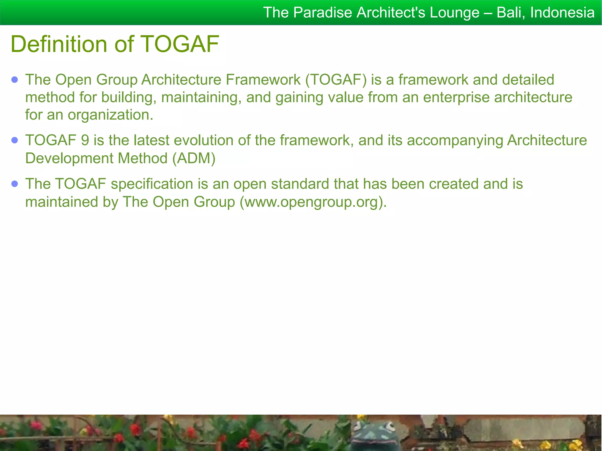 The Paradise Architect's Lounge – Bali, Indonesia

Definition of TOGAF
● The Open Group Architecture Framework (TOGAF) is a framework and detailed
  method for building, maintaining, and gaining value from an enterprise architecture
  for an organization.
● TOGAF 9 is the latest evolution of the framework, and its accompanying Architecture
  Development Method (ADM)
● The TOGAF specification is an open standard that has been created and is
  maintained by The Open Group (www.opengroup.org).
 