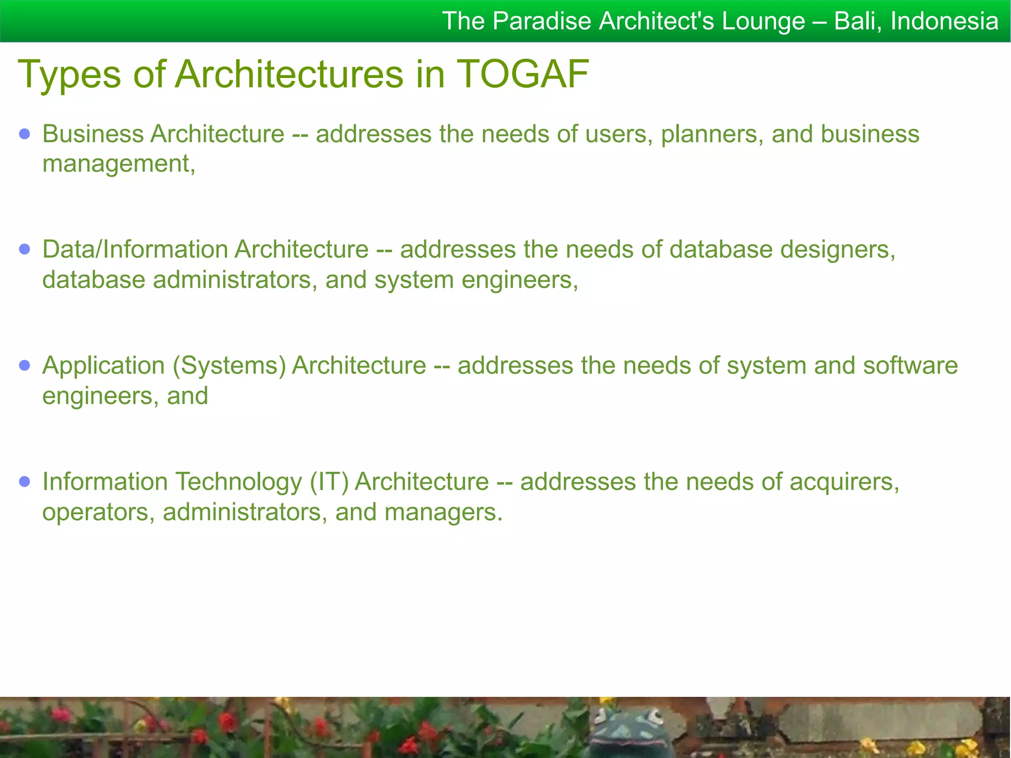 The Paradise Architect's Lounge – Bali, Indonesia

Types of Architectures in TOGAF
● Business Architecture -- addresses the needs of users, planners, and business
  management,


● Data/Information Architecture -- addresses the needs of database designers,
  database administrators, and system engineers,


● Application (Systems) Architecture -- addresses the needs of system and software
  engineers, and


● Information Technology (IT) Architecture -- addresses the needs of acquirers,
  operators, administrators, and managers.
 