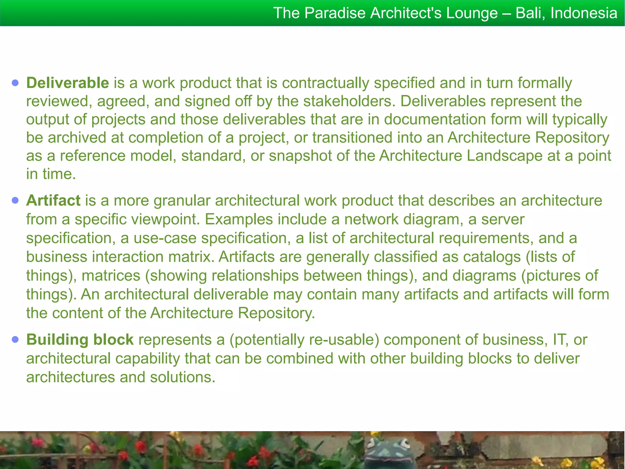 The Paradise Architect's Lounge – Bali, Indonesia



● Deliverable is a work product that is contractually specified and in turn formally
  reviewed, agreed, and signed off by the stakeholders. Deliverables represent the
  output of projects and those deliverables that are in documentation form will typically
  be archived at completion of a project, or transitioned into an Architecture Repository
  as a reference model, standard, or snapshot of the Architecture Landscape at a point
  in time.
● Artifact is a more granular architectural work product that describes an architecture
  from a specific viewpoint. Examples include a network diagram, a server
  specification, a use-case specification, a list of architectural requirements, and a
  business interaction matrix. Artifacts are generally classified as catalogs (lists of
  things), matrices (showing relationships between things), and diagrams (pictures of
  things). An architectural deliverable may contain many artifacts and artifacts will form
  the content of the Architecture Repository.
● Building block represents a (potentially re-usable) component of business, IT, or
  architectural capability that can be combined with other building blocks to deliver
  architectures and solutions.
 