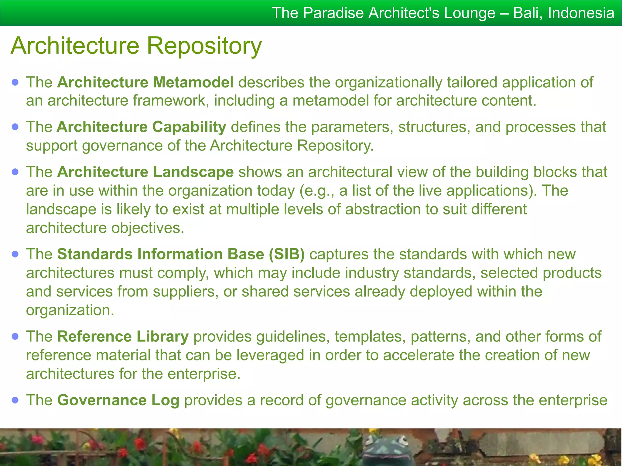 The Paradise Architect's Lounge – Bali, Indonesia

Architecture Repository
● The Architecture Metamodel describes the organizationally tailored application of
  an architecture framework, including a metamodel for architecture content.
● The Architecture Capability defines the parameters, structures, and processes that
  support governance of the Architecture Repository.
● The Architecture Landscape shows an architectural view of the building blocks that
  are in use within the organization today (e.g., a list of the live applications). The
  landscape is likely to exist at multiple levels of abstraction to suit different
  architecture objectives.
● The Standards Information Base (SIB) captures the standards with which new
  architectures must comply, which may include industry standards, selected products
  and services from suppliers, or shared services already deployed within the
  organization.
● The Reference Library provides guidelines, templates, patterns, and other forms of
  reference material that can be leveraged in order to accelerate the creation of new
  architectures for the enterprise.
● The Governance Log provides a record of governance activity across the enterprise
 