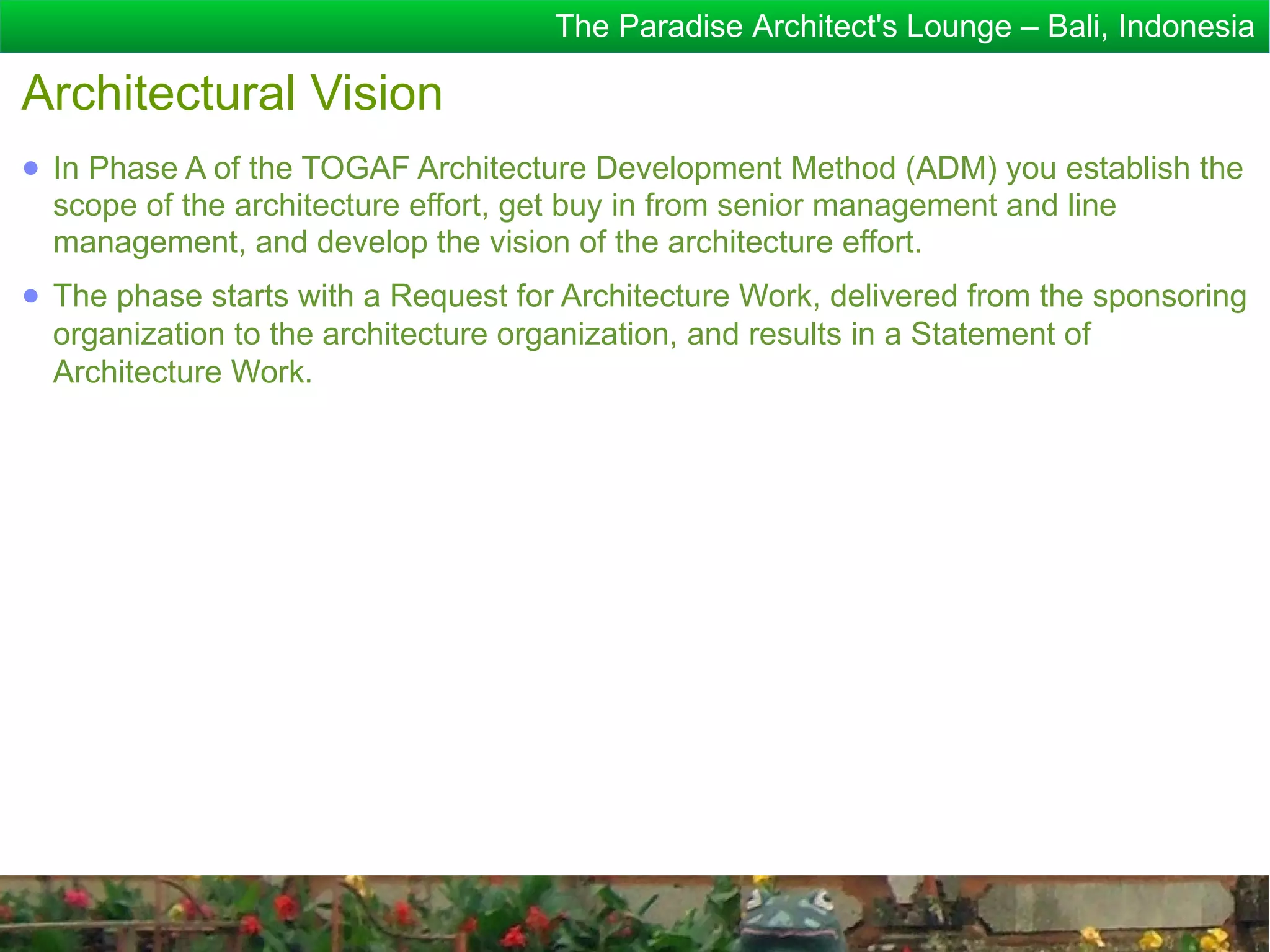 The Paradise Architect's Lounge – Bali, Indonesia

Architectural Vision
● In Phase A of the TOGAF Architecture Development Method (ADM) you establish the
  scope of the architecture effort, get buy in from senior management and line
  management, and develop the vision of the architecture effort.
● The phase starts with a Request for Architecture Work, delivered from the sponsoring
  organization to the architecture organization, and results in a Statement of
  Architecture Work.
 