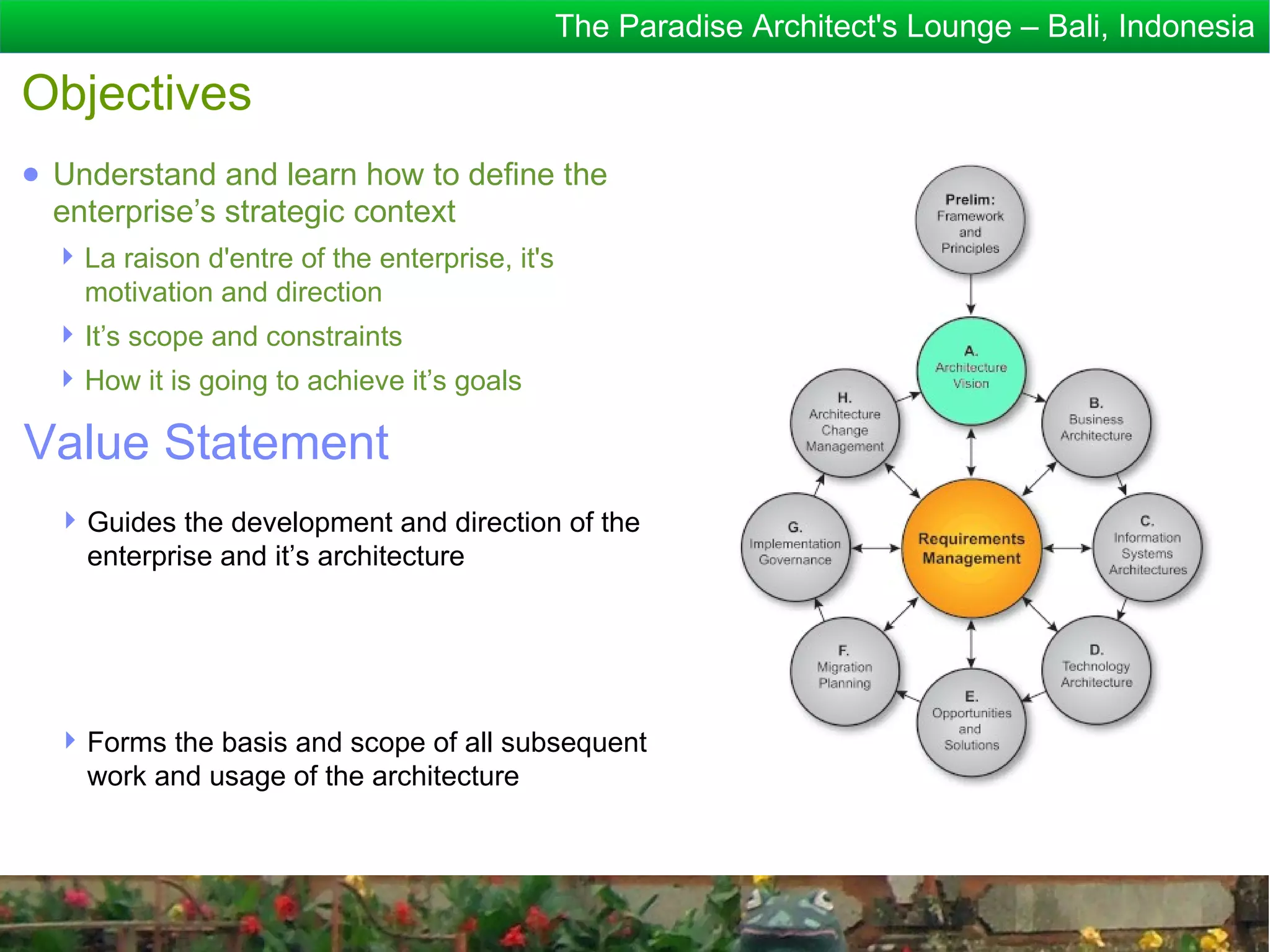 The Paradise Architect's Lounge – Bali, Indonesia

Objectives
● Understand and learn how to define the
  enterprise’s strategic context
   La raison d'entre of the enterprise, it's
    motivation and direction
   It’s scope and constraints
   How it is going to achieve it’s goals

Value Statement
   Guides the development and direction of the
    enterprise and it’s architecture




   Forms the basis and scope of all subsequent
    work and usage of the architecture
 