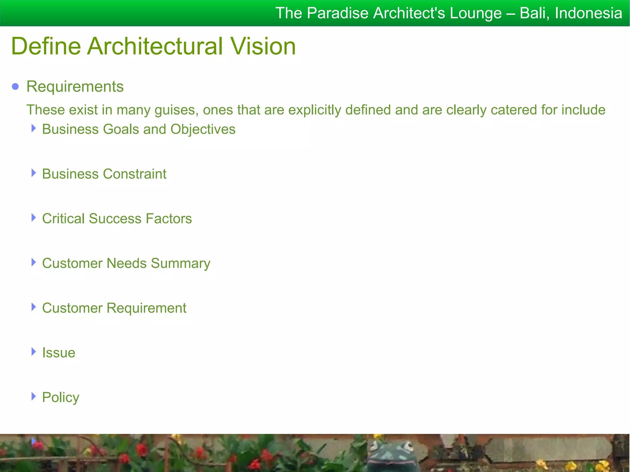 The Paradise Architect's Lounge – Bali, Indonesia

Define Architectural Vision
● Requirements
 These exist in many guises, ones that are explicitly defined and are clearly catered for include
  Business Goals and Objectives


  Business Constraint


  Critical Success Factors


  Customer Needs Summary


  Customer Requirement


  Issue


  Policy


 …
 
