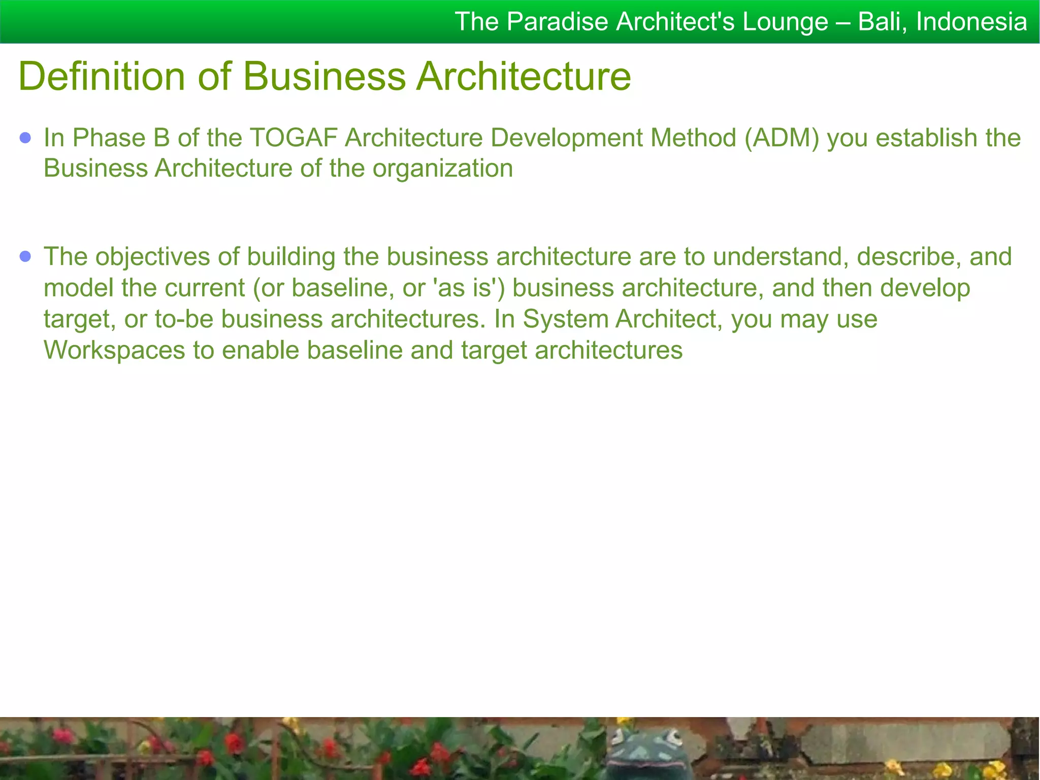 The Paradise Architect's Lounge – Bali, Indonesia

Definition of Business Architecture
● In Phase B of the TOGAF Architecture Development Method (ADM) you establish the
  Business Architecture of the organization


● The objectives of building the business architecture are to understand, describe, and
  model the current (or baseline, or 'as is') business architecture, and then develop
  target, or to-be business architectures. In System Architect, you may use
  Workspaces to enable baseline and target architectures
 