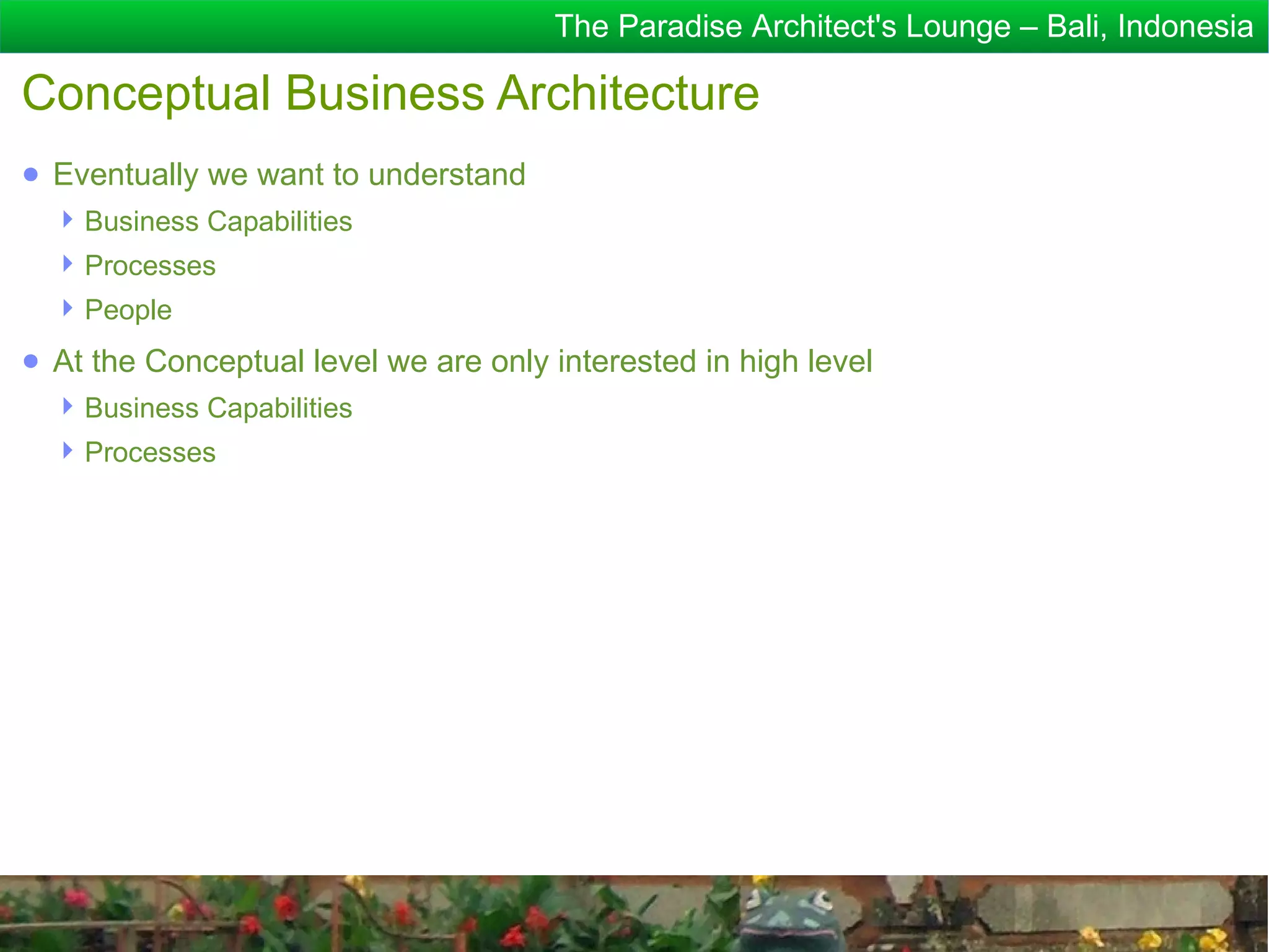 The Paradise Architect's Lounge – Bali, Indonesia

Conceptual Business Architecture
● Eventually we want to understand
   Business Capabilities
   Processes
   People
● At the Conceptual level we are only interested in high level
   Business Capabilities
   Processes
 