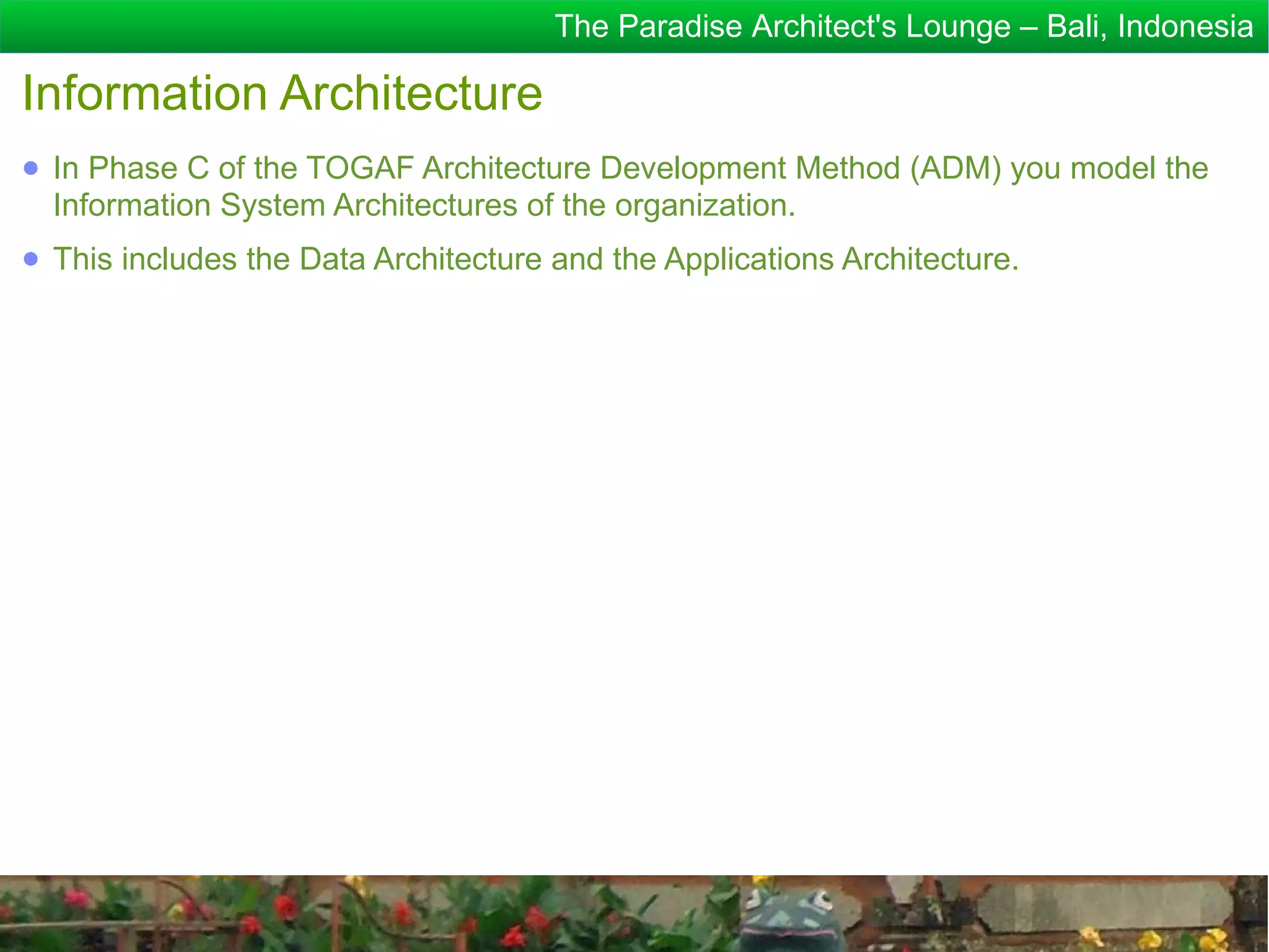 The Paradise Architect's Lounge – Bali, Indonesia

Information Architecture
● In Phase C of the TOGAF Architecture Development Method (ADM) you model the
  Information System Architectures of the organization.
● This includes the Data Architecture and the Applications Architecture.
 
