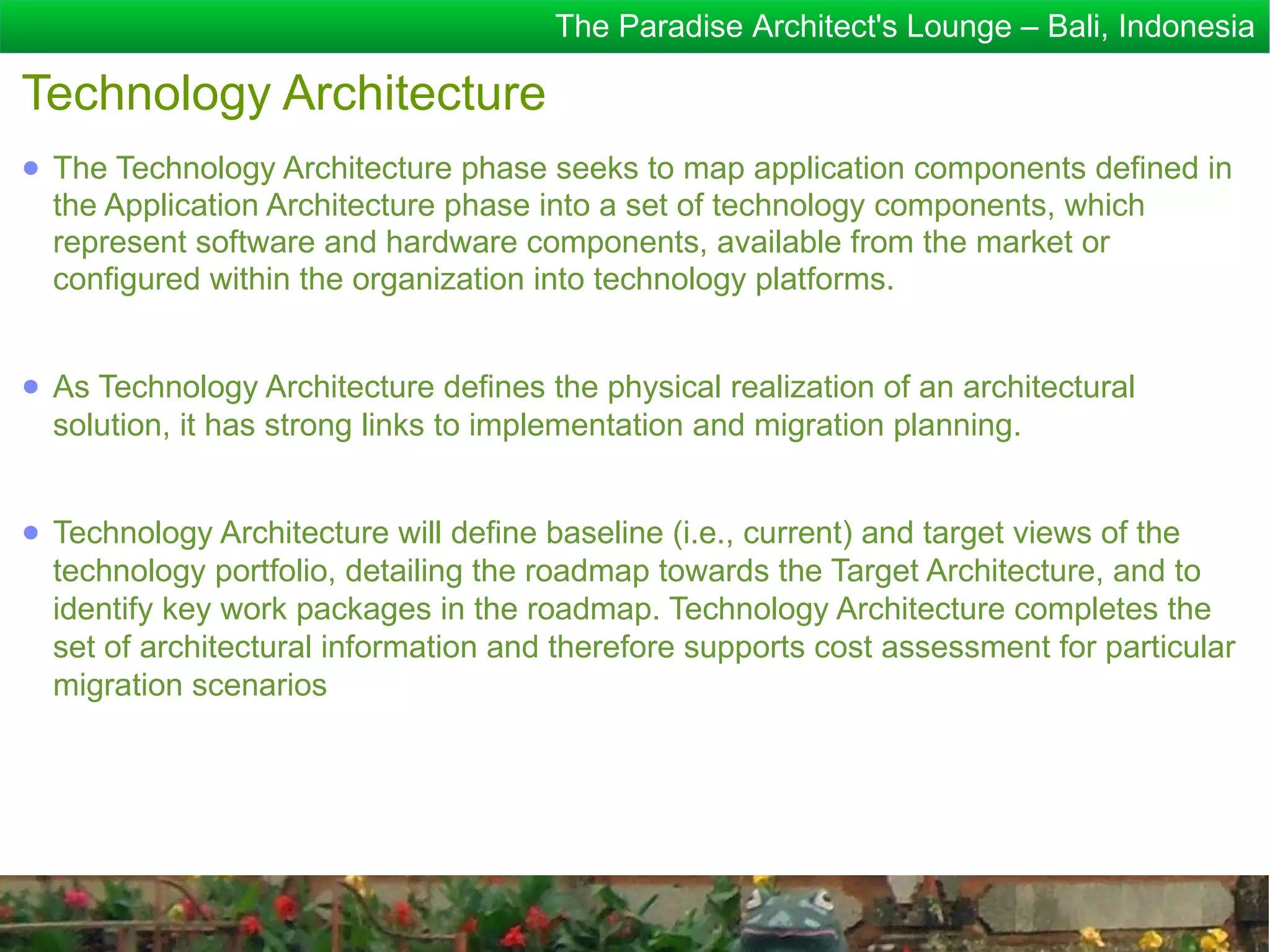 The Paradise Architect's Lounge – Bali, Indonesia

Technology Architecture
● The Technology Architecture phase seeks to map application components defined in
  the Application Architecture phase into a set of technology components, which
  represent software and hardware components, available from the market or
  configured within the organization into technology platforms.


● As Technology Architecture defines the physical realization of an architectural
  solution, it has strong links to implementation and migration planning.


● Technology Architecture will define baseline (i.e., current) and target views of the
  technology portfolio, detailing the roadmap towards the Target Architecture, and to
  identify key work packages in the roadmap. Technology Architecture completes the
  set of architectural information and therefore supports cost assessment for particular
  migration scenarios
 