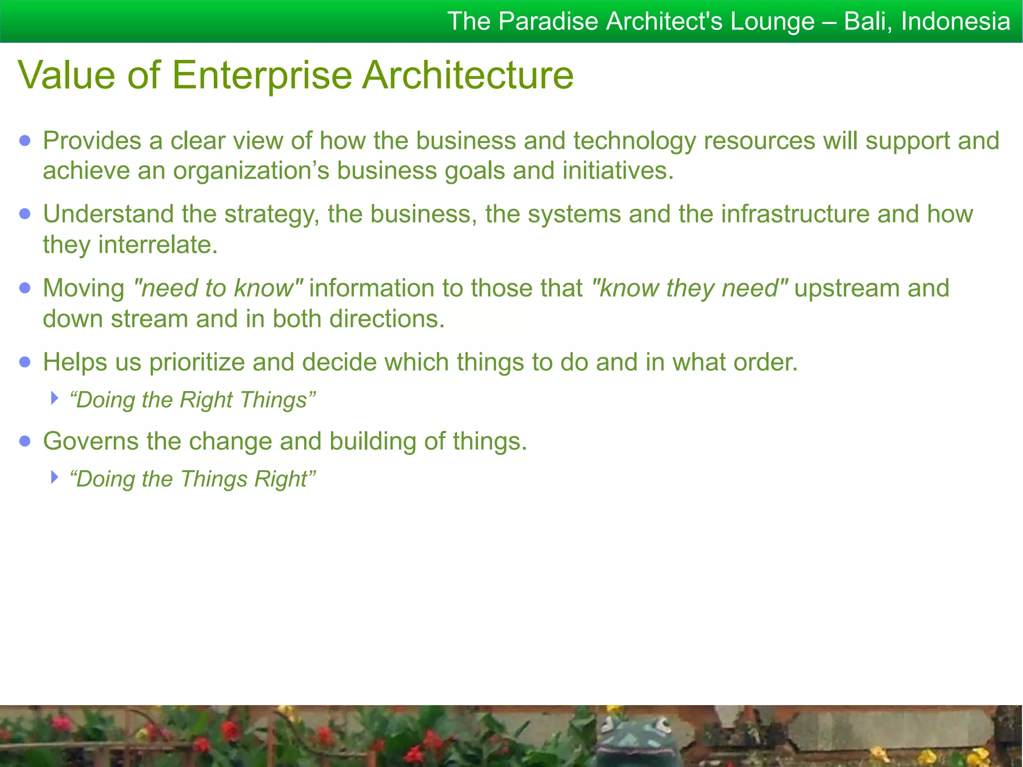The Paradise Architect's Lounge – Bali, Indonesia

Value of Enterprise Architecture
● Provides a clear view of how the business and technology resources will support and
  achieve an organization’s business goals and initiatives.
● Understand the strategy, the business, the systems and the infrastructure and how
  they interrelate.
● Moving "need to know" information to those that "know they need" upstream and
  down stream and in both directions.
● Helps us prioritize and decide which things to do and in what order.
   “Doing the Right Things”
● Governs the change and building of things.
   “Doing the Things Right”
 