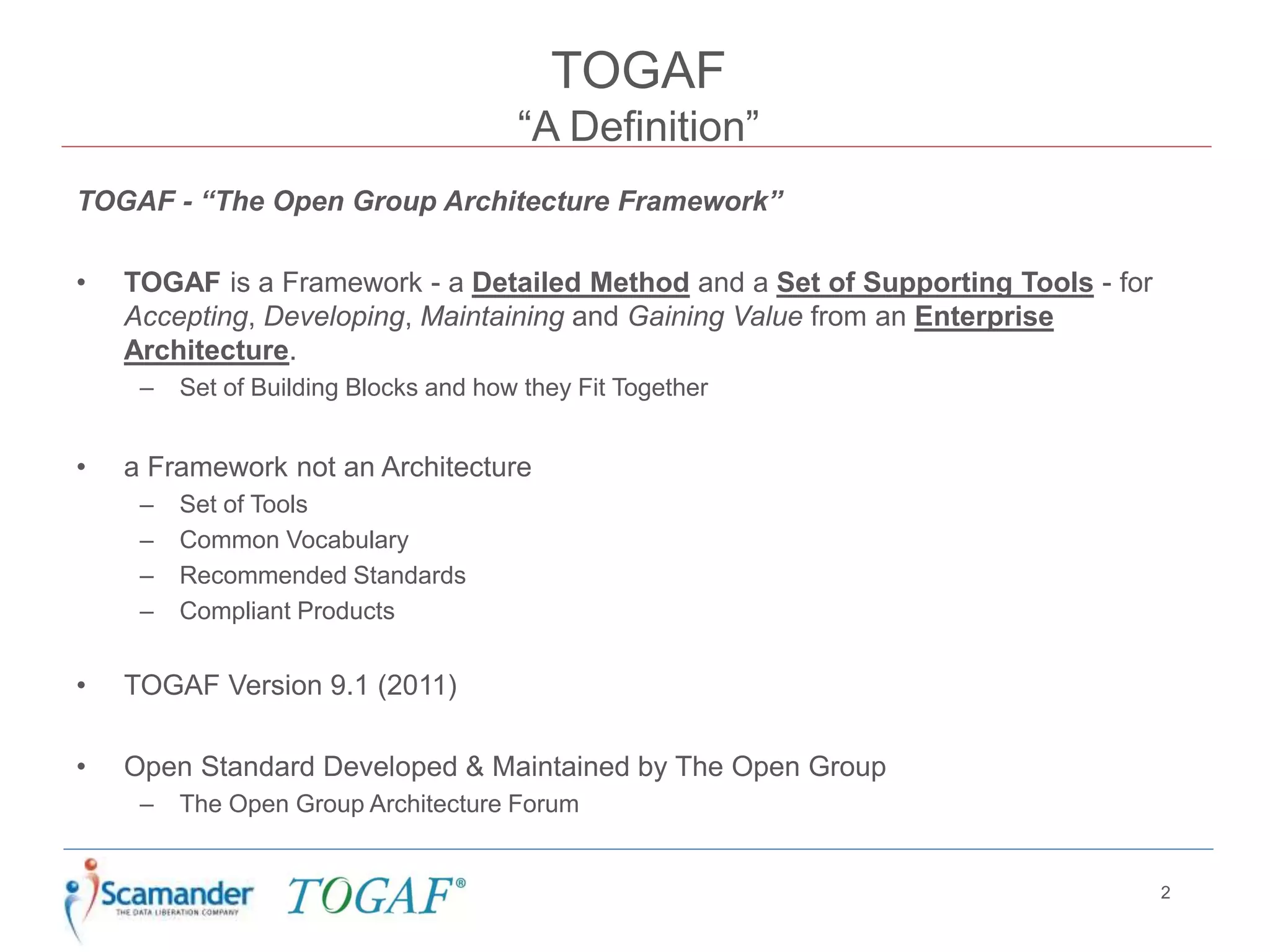 TOGAF
“A Definition”
TOGAF - “The Open Group Architecture Framework”
• TOGAF is a Framework - a Detailed Method and a Set of Supporting Tools - for
Accepting, Developing, Maintaining and Gaining Value from an Enterprise
Architecture.
– Set of Building Blocks and how they Fit Together
• a Framework not an Architecture
– Set of Tools
– Common Vocabulary
– Recommended Standards
– Compliant Products
• TOGAF Version 9.1 (2011)
• Open Standard Developed & Maintained by The Open Group
– The Open Group Architecture Forum
2
 