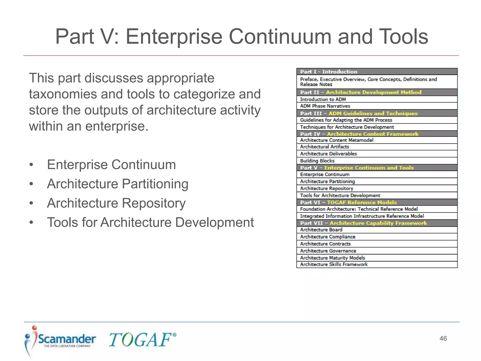 Part V: Enterprise Continuum and Tools
This part discusses appropriate
taxonomies and tools to categorize and
store the outputs of architecture activity
within an enterprise.
• Enterprise Continuum
• Architecture Partitioning
• Architecture Repository
• Tools for Architecture Development
46
 