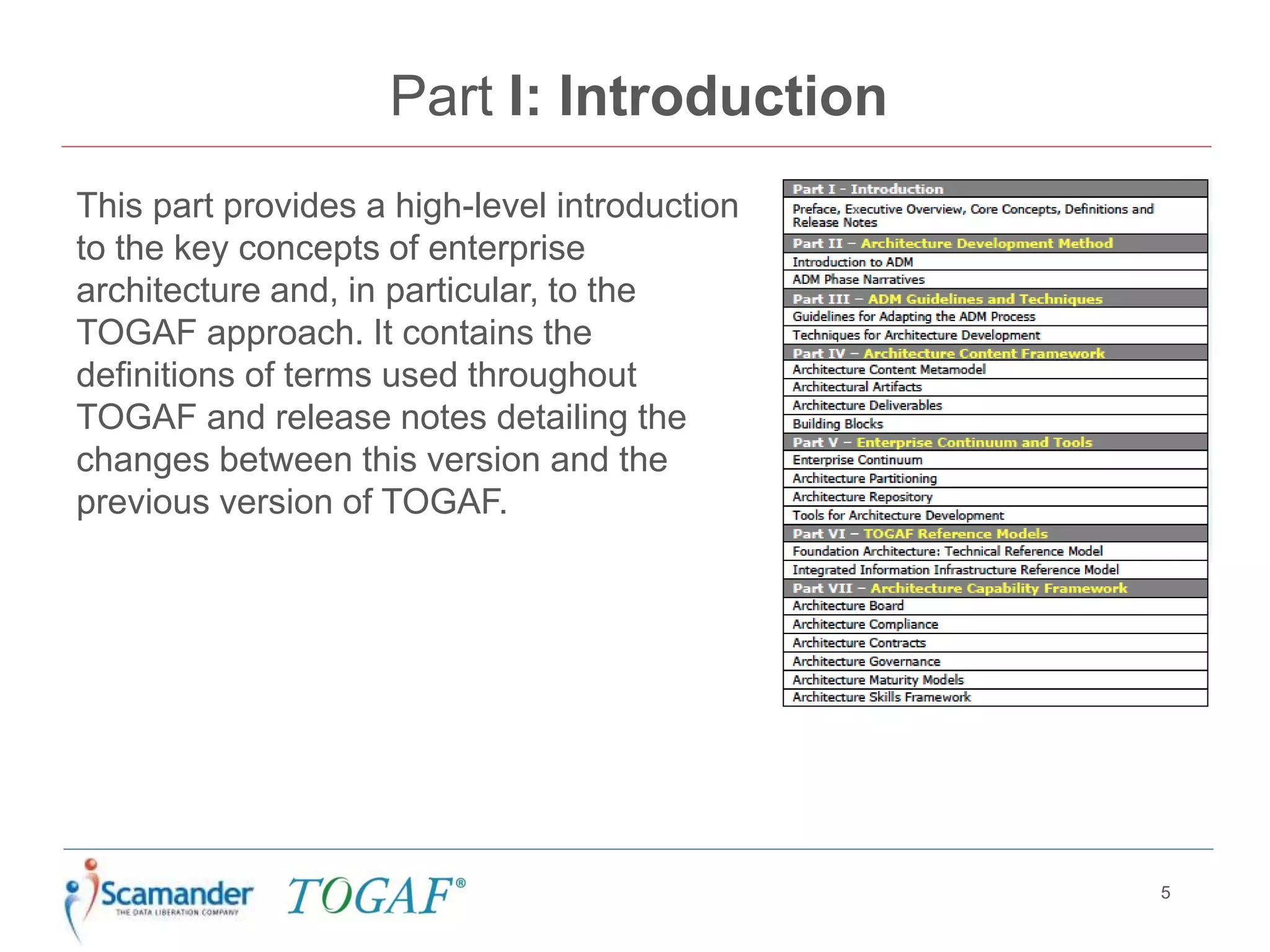 Part I: Introduction
This part provides a high-level introduction
to the key concepts of enterprise
architecture and, in particular, to the
TOGAF approach. It contains the
definitions of terms used throughout
TOGAF and release notes detailing the
changes between this version and the
previous version of TOGAF.
5
 