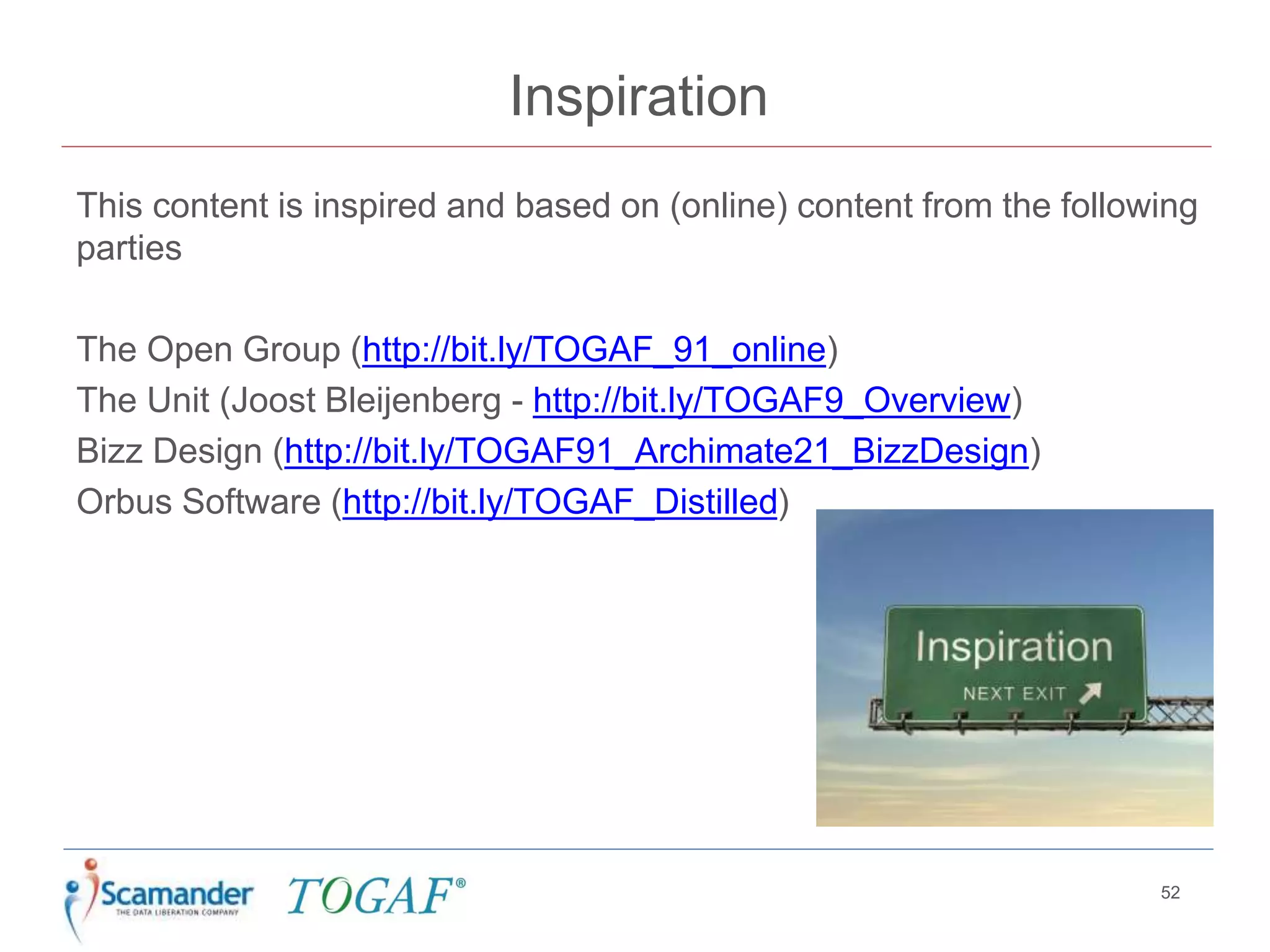 Inspiration
This content is inspired and based on (online) content from the following
parties
The Open Group (http://bit.ly/TOGAF_91_online)
The Unit (Joost Bleijenberg - http://bit.ly/TOGAF9_Overview)
Bizz Design (http://bit.ly/TOGAF91_Archimate21_BizzDesign)
Orbus Software (http://bit.ly/TOGAF_Distilled)
52
 