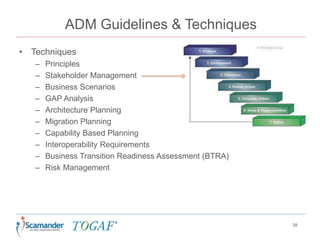 ADM Guidelines & Techniques
• Techniques
– Principles
– Stakeholder Management
– Business Scenarios
– GAP Analysis
– Architecture Planning
– Migration Planning
– Capability Based Planning
– Interoperability Requirements
– Business Transition Readiness Assessment (BTRA)
– Risk Management
38
 