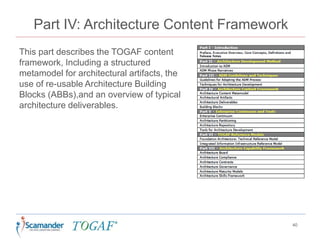 Part IV: Architecture Content Framework
This part describes the TOGAF content
framework, Including a structured
metamodel for architectural artifacts, the
use of re-usable Architecture Building
Blocks (ABBs),and an overview of typical
architecture deliverables.
40
 