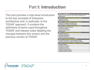 Part I: Introduction
This part provides a high-level introduction
to the key concepts of enterprise
architecture and, in particular, to the
TOGAF approach. It contains the
definitions of terms used throughout
TOGAF and release notes detailing the
changes between this version and the
previous version of TOGAF.
5
 