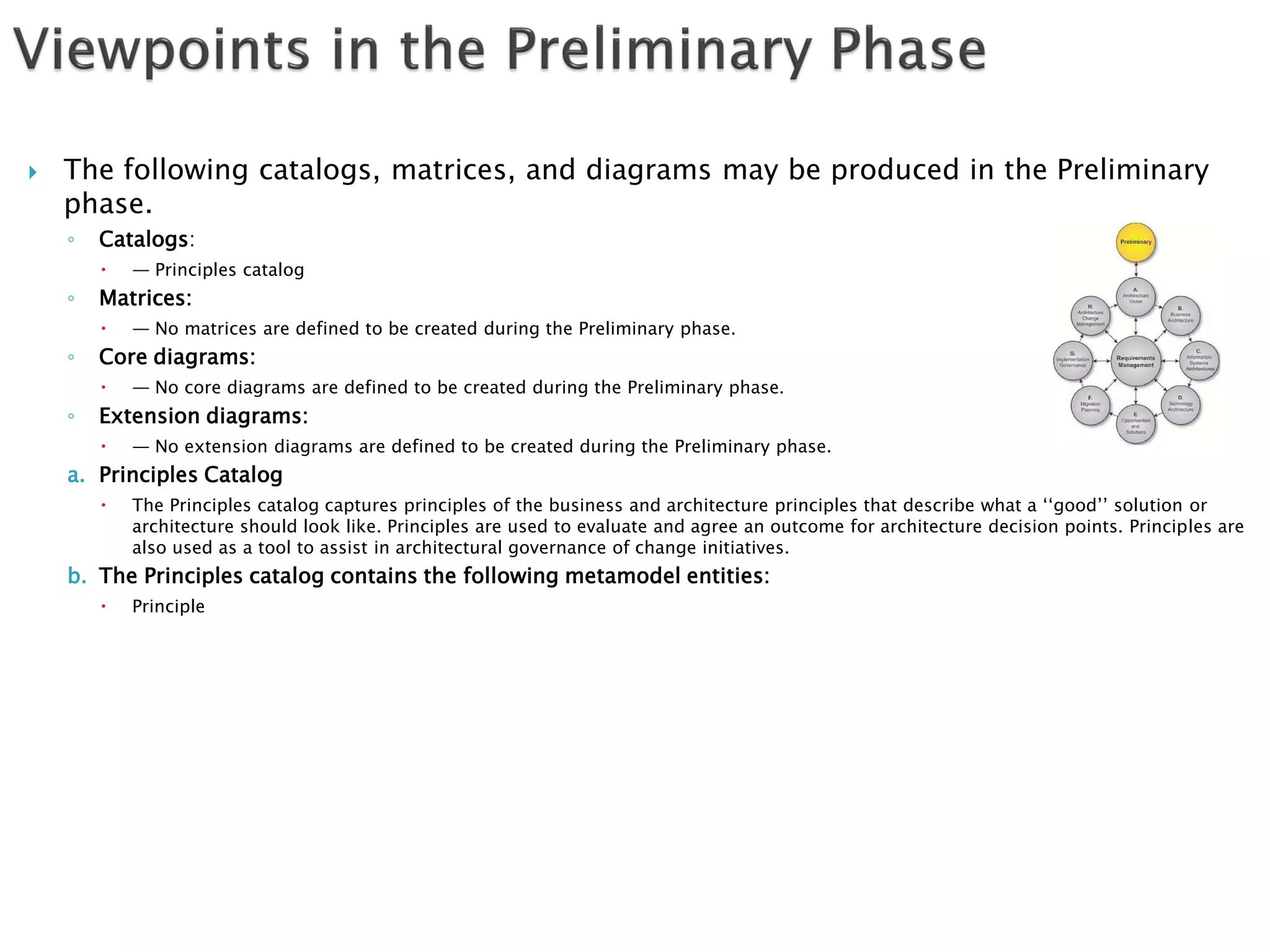    The following catalogs, matrices, and diagrams may be produced in the Preliminary
    phase.
    ◦   Catalogs:
           — Principles catalog
    ◦   Matrices:
           — No matrices are defined to be created during the Preliminary phase.
    ◦   Core diagrams:
           — No core diagrams are defined to be created during the Preliminary phase.
    ◦   Extension diagrams:
           — No extension diagrams are defined to be created during the Preliminary phase.
    a. Principles Catalog
           The Principles catalog captures principles of the business and architecture principles that describe what a ‘‘good’’ solution or
            architecture should look like. Principles are used to evaluate and agree an outcome for architecture decision points. Principles are
            also used as a tool to assist in architectural governance of change initiatives.
    b. The Principles catalog contains the following metamodel entities:
           Principle
 