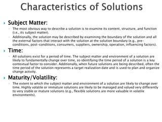    Subject Matter:
    ◦ The most obvious way to describe a solution is to examine its content, structure, and function
      (i.e., its subject matter).
    ◦ Additionally, the solution may be described by examining the boundary of the solution and all
      the external factors that interact with the solution at the solution boundary (e.g., pre-
      conditions, post-conditions, consumers, suppliers, ownership, operation, influencing factors).

   Time:
    ◦ All solutions exist for a period of time. The subject matter and environment of a solution are
      likely to fundamentally change over time, so identifying the time period of a solution is a key
      contextual factor to consider. Additionally, when future solutions are being described, often the
      time period of the solution represents a target realization date and is used to plan and organize
      change activity.

   Maturity/Volatility:
    ◦ The extent to which the subject matter and environment of a solution are likely to change over
      time. Highly volatile or immature solutions are likely to be managed and valued very differently
      to very stable or mature solutions (e.g., flexible solutions are more valuable in volatile
      environments).
 
