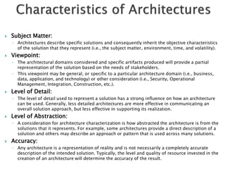   Subject Matter:
    ◦ Architectures describe specific solutions and consequently inherit the objective characteristics
      of the solution that they represent (i.e., the subject matter, environment, time, and volatility).
   Viewpoint:
    ◦ The architectural domains considered and specific artifacts produced will provide a partial
      representation of the solution based on the needs of stakeholders.
    ◦ This viewpoint may be general, or specific to a particular architecture domain (i.e., business,
      data, application, and technology) or other consideration (i.e., Security, Operational
      Management, Integration, Construction, etc.).
   Level of Detail:
    ◦ The level of detail used to represent a solution has a strong influence on how an architecture
      can be used. Generally, less detailed architectures are more effective in communicating an
      overall solution approach, but less effective in supporting its realization.
   Level of Abstraction:
    ◦ A consideration for architecture characterization is how abstracted the architecture is from the
      solutions that it represents. For example, some architectures provide a direct description of a
      solution and others may describe an approach or pattern that is used across many solutions.
   Accuracy:
    ◦ Any architecture is a representation of reality and is not necessarily a completely accurate
      description of the intended solution. Typically, the level and quality of resource invested in the
      creation of an architecture will determine the accuracy of the result.
 