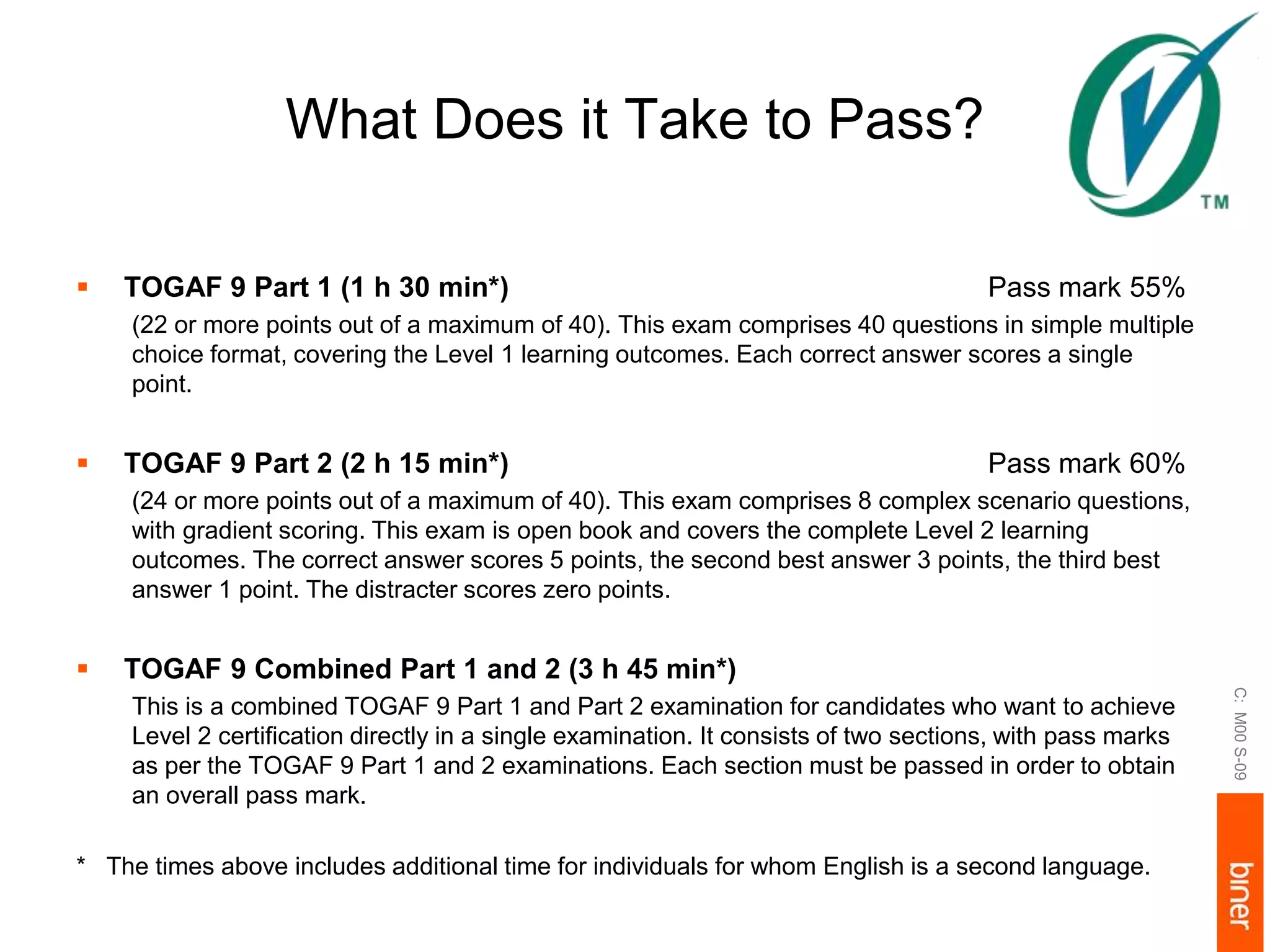 What Does it Take to Pass?
 TOGAF 9 Part 1 (1 h 30 min*) Pass mark 55%
(22 or more points out of a maximum of 40). This exam comprises 40 questions in simple multiple
choice format, covering the Level 1 learning outcomes. Each correct answer scores a single
point.
 TOGAF 9 Part 2 (2 h 15 min*) Pass mark 60%
(24 or more points out of a maximum of 40). This exam comprises 8 complex scenario questions,
with gradient scoring. This exam is open book and covers the complete Level 2 learning
outcomes. The correct answer scores 5 points, the second best answer 3 points, the third best
answer 1 point. The distracter scores zero points.
 TOGAF 9 Combined Part 1 and 2 (3 h 45 min*)
This is a combined TOGAF 9 Part 1 and Part 2 examination for candidates who want to achieve
Level 2 certification directly in a single examination. It consists of two sections, with pass marks
as per the TOGAF 9 Part 1 and 2 examinations. Each section must be passed in order to obtain
an overall pass mark.
* The times above includes additional time for individuals for whom English is a second language.
C:M00S-09
 