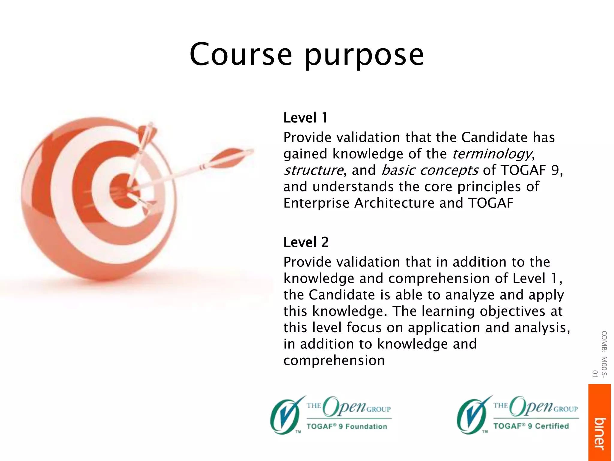 Course purpose
Level 1
Provide validation that the Candidate has
gained knowledge of the terminology,
structure, and basic concepts of TOGAF 9,
and understands the core principles of
Enterprise Architecture and TOGAF
Level 2
Provide validation that in addition to the
knowledge and comprehension of Level 1,
the Candidate is able to analyze and apply
this knowledge. The learning objectives at
this level focus on application and analysis,
in addition to knowledge and
comprehension
COMB:M00S-
01
 