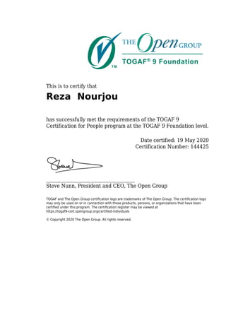 This is to certify that
Reza Nourjou
has successfully met the requirements of the TOGAF 9
Certification for People program at the TOGAF 9 Foundation level.
Date certified: 19 May 2020
Certification Number: 144425
_____________________________________
Steve Nunn, President and CEO, The Open Group
TOGAF and The Open Group certiﬁcation logo are trademarks of The Open Group. The certiﬁcation logo
may only be used on or in connection with those products, persons, or organizations that have been
certiﬁed under this program. The certiﬁcation register may be viewed at
https://togaf9-cert.opengroup.org/certiﬁed-individuals
© Copyright 2020 The Open Group. All rights reserved.
 
