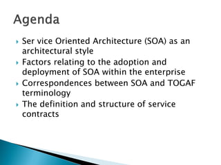    Ser vice Oriented Architecture (SOA) as an
    architectural style
   Factors relating to the adoption and
    deployment of SOA within the enterprise
   Correspondences between SOA and TOGAF
    terminology
   The definition and structure of service
    contracts
 