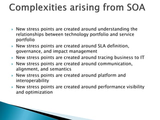    New stress points are created around understanding the
    relationships between technology portfolio and service
    portfolio
   New stress points are created around SLA definition,
    governance, and impact management
   New stress points are created around tracing business to IT
   New stress points are created around communication,
    alignment, and semantics
   New stress points are created around platform and
    interoperability
   New stress points are created around performance visibility
    and optimization
 