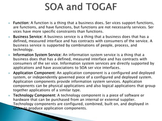    Function: A function is a thing that a business does. Ser vices support functions,
    are functions, and have functions, but functions are not necessarily services. Ser
    vices have more specific constraints than functions.
   Business Service: A business service is a thing that a business does that has a
    defined, measured interface and has contracts with consumers of the service. A
    business service is supported by combinations of people, process, and
    technology.
   Information System Service: An information system service is a thing that a
    business does that has a defined, measured interface and has contracts with
    consumers of the ser vice. Information system services are directly supported by
    applications and have associations to SOA ser vice interfaces.
   Application Component: An application component is a configured and deployed
    system, or independently governed piece of a configured and deployed system.
    Application components provide information system services. Application
    components can be physical applications and also logical applications that group
    together applications of a similar type.
   Technology Component: A technology component is a piece of software or
    hardware that can be purchased from an internal or external supplier.
    Technology components are configured, combined, built on, and deployed in
    order to produce application components.
 