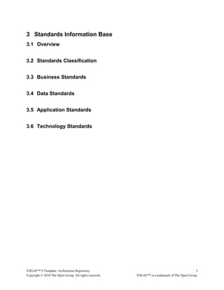 3 Standards Information Base 
3.1 Overview 
3.2 Standards Classification 
3.3 Business Standards 
3.4 Data Standards 
3.5 Application Standards 
3.6 Technology Standards 
TOGAF™ 9 Template: Architecture Repository 5 
Copyright © 2010 The Open Group. All rights reserved. TOGAF™ is a trademark of The Open Group. 
 