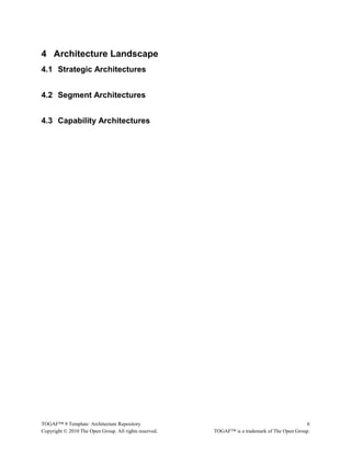 4 Architecture Landscape 
4.1 Strategic Architectures 
4.2 Segment Architectures 
4.3 Capability Architectures 
TOGAF™ 9 Template: Architecture Repository 6 
Copyright © 2010 The Open Group. All rights reserved. TOGAF™ is a trademark of The Open Group. 
 
