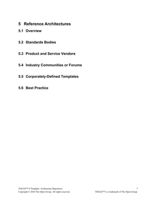 5 Reference Architectures 
5.1 Overview 
5.2 Standards Bodies 
5.3 Product and Service Vendors 
5.4 Industry Communities or Forums 
5.5 Corporately-Defined Templates 
5.6 Best Practice 
TOGAF™ 9 Template: Architecture Repository 7 
Copyright © 2010 The Open Group. All rights reserved. TOGAF™ is a trademark of The Open Group. 
 