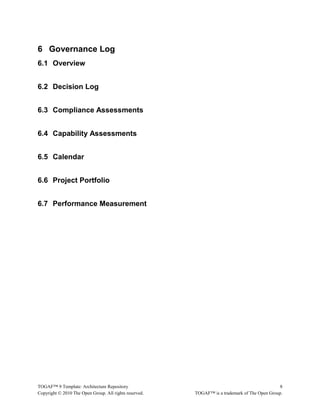 6 Governance Log 
6.1 Overview 
6.2 Decision Log 
6.3 Compliance Assessments 
6.4 Capability Assessments 
6.5 Calendar 
6.6 Project Portfolio 
6.7 Performance Measurement 
TOGAF™ 9 Template: Architecture Repository 8 
Copyright © 2010 The Open Group. All rights reserved. TOGAF™ is a trademark of The Open Group. 
