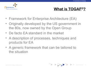 www.ITpreneurs.comCopyright © 2012 ITpreneurs. All rights reserved.
IT Governance and Strategy
What is TOGAF®
?
• Framework for Enterprise Architecture (EA)
• Originally developed by the US government in
the 80s, now owned by the Open Group
• De facto EA standard in the market
• A description of processes, techniques and
products for EA
• A generic framework that can be tailored to
the situation
12
 