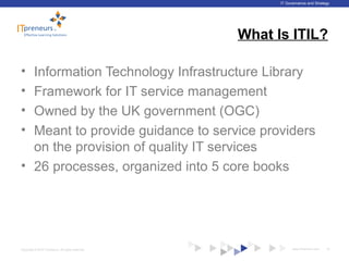 www.ITpreneurs.comCopyright © 2012 ITpreneurs. All rights reserved.
IT Governance and Strategy
What Is ITIL?
• Information Technology Infrastructure Library
• Framework for IT service management
• Owned by the UK government (OGC)
• Meant to provide guidance to service providers
on the provision of quality IT services
• 26 processes, organized into 5 core books
18
 