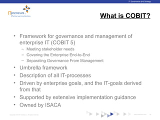 www.ITpreneurs.comCopyright © 2012 ITpreneurs. All rights reserved.
IT Governance and Strategy
What is COBIT?
• Framework for governance and management of
enterprise IT (COBIT 5)
– Meeting stakeholder needs
– Covering the Enterprise End-to-End
– Separating Governance From Management
• Umbrella framework
• Description of all IT-processes
• Driven by enterprise goals, and the IT-goals derived
from that
• Supported by extensive implementation guidance
• Owned by ISACA
26
 