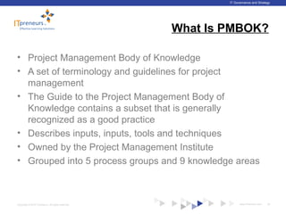 www.ITpreneurs.comCopyright © 2012 ITpreneurs. All rights reserved.
IT Governance and Strategy
What Is PMBOK?
• Project Management Body of Knowledge
• A set of terminology and guidelines for project
management
• The Guide to the Project Management Body of
Knowledge contains a subset that is generally
recognized as a good practice
• Describes inputs, inputs, tools and techniques
• Owned by the Project Management Institute
• Grouped into 5 process groups and 9 knowledge areas
35
 
