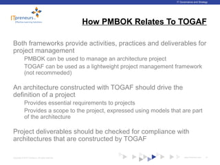 www.ITpreneurs.comCopyright © 2012 ITpreneurs. All rights reserved.
IT Governance and Strategy
How PMBOK Relates To TOGAF
Both frameworks provide activities, practices and deliverables for
project management
PMBOK can be used to manage an architecture project
TOGAF can be used as a lightweight project management framework
(not recommeded)
An architecture constructed with TOGAF should drive the
definition of a project
Provides essential requirements to projects
Provides a scope to the project, expressed using models that are part
of the architecture
Project deliverables should be checked for compliance with
architectures that are constructed by TOGAF
37
 