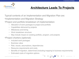 www.ITpreneurs.comCopyright © 2012 ITpreneurs. All rights reserved.
IT Governance and Strategy
Architecture Leads To Projects
Typical contents of an Implementation and Migration Plan are:
•Implementation and Migration Strategy
•Project and portfolio breakdown of implementation:
– Allocation of work packages to project and portfolio
– Capabilities delivered by projects
– Milestones and timing
– Work breakdown structure
– May include impact on existing portfolio, program, and projects
•Project charters (optional):
– Included work packages
– Business value
– Risk, issues, assumptions, dependencies
– Resource requirements and costs
– Benefits of migration, determined (including mapping to business requirements)
– Estimated costs of migration options
40
 