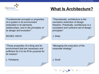 www.ITpreneurs.comCopyright © 2012 ITpreneurs. All rights reserved.
IT Governance and Strategy
What Is Architecture?
5
“Fundamental concepts or properties
of a system in its environment
embodied in its elements,
relationships, and in the principles of
its design and evolution”
ISO/IEC 42010
“Fundamental concepts or properties
of a system in its environment
embodied in its elements,
relationships, and in the principles of
its design and evolution”
ISO/IEC 42010
“Theoretically, architecture is the
normative restriction of design
freedom. Practically, architecture is a
consistent and coherent set of design
principles”
J. Dietz
“Theoretically, architecture is the
normative restriction of design
freedom. Practically, architecture is a
consistent and coherent set of design
principles”
J. Dietz
“Those properties of a thing and its
environment that are necessary and
sufficient for it to be fit for purpose for
its mission”
L. Fehskens
“Those properties of a thing and its
environment that are necessary and
sufficient for it to be fit for purpose for
its mission”
L. Fehskens
“Managing the execution of the
corporate strategy”
J. Scott
“Managing the execution of the
corporate strategy”
J. Scott
 