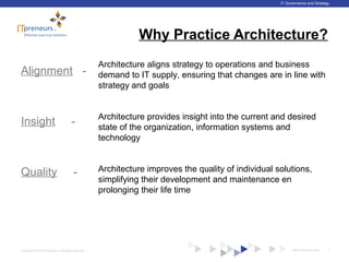 www.ITpreneurs.comCopyright © 2012 ITpreneurs. All rights reserved.
IT Governance and Strategy
Why Practice Architecture?
Alignment -
Insight -
Quality -
7
Architecture aligns strategy to operations and business
demand to IT supply, ensuring that changes are in line with
strategy and goals
Architecture improves the quality of individual solutions,
simplifying their development and maintenance en
prolonging their life time
Architecture provides insight into the current and desired
state of the organization, information systems and
technology
 