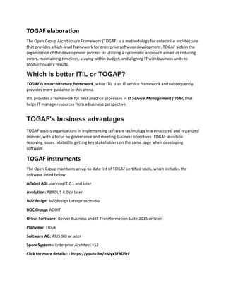 TOGAF elaboration
The Open Group Architecture Framework (TOGAF) is a methodology for enterprise architecture
that provides a high-level framework for enterprise software development. TOGAF aids in the
organization of the development process by utilizing a systematic approach aimed at reducing
errors, maintaining timelines, staying within budget, and aligning IT with business units to
produce quality results.
Which is better ITIL or TOGAF?
TOGAF is an architecture framework, while ITIL is an IT service framework and subsequently
provides more guidance in this arena.
ITIL provides a framework for best practice processes in IT Service Management (ITSM) that
helps IT manage resources from a business perspective.
TOGAF's business advantages
TOGAF assists organizations in implementing software technology in a structured and organized
manner, with a focus on governance and meeting business objectives. TOGAF assists in
resolving issues related to getting key stakeholders on the same page when developing
software.
TOGAF instruments
The Open Group maintains an up-to-date list of TOGAF certified tools, which includes the
software listed below:
Alfabet AG: planningIT 7.1 and later
Avolution: ABACUS 4.0 or later
BiZZdesign: BiZZdesign Enterprise Studio
BOC Group: ADOIT
Orbus Software: iServer Business and IT Transformation Suite 2015 or later
Planview: Troux
Software AG: ARIS 9.0 or later
Sparx Systems: Enterprise Architect v12
Click for more details : - https://youtu.be/eMyx3FBDSrE
 