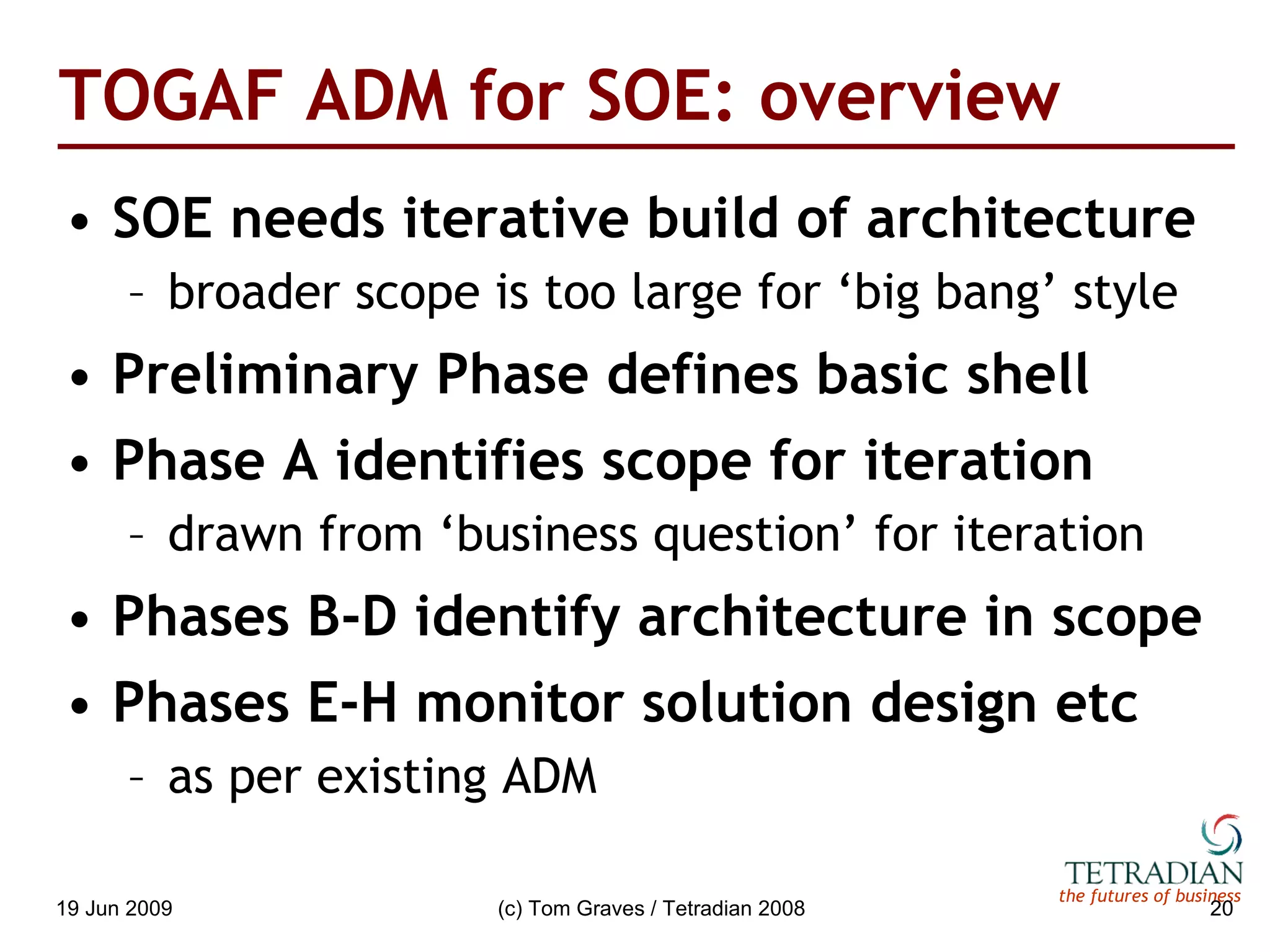 TOGAF ADM for SOE: overview SOE needs iterative build of architecture broader scope is too large for ‘big bang’ style Preliminary Phase defines basic shell Phase A identifies scope for iteration drawn from ‘business question’ for iteration Phases B-D identify architecture in scope Phases E-H monitor solution design etc as per existing ADM 