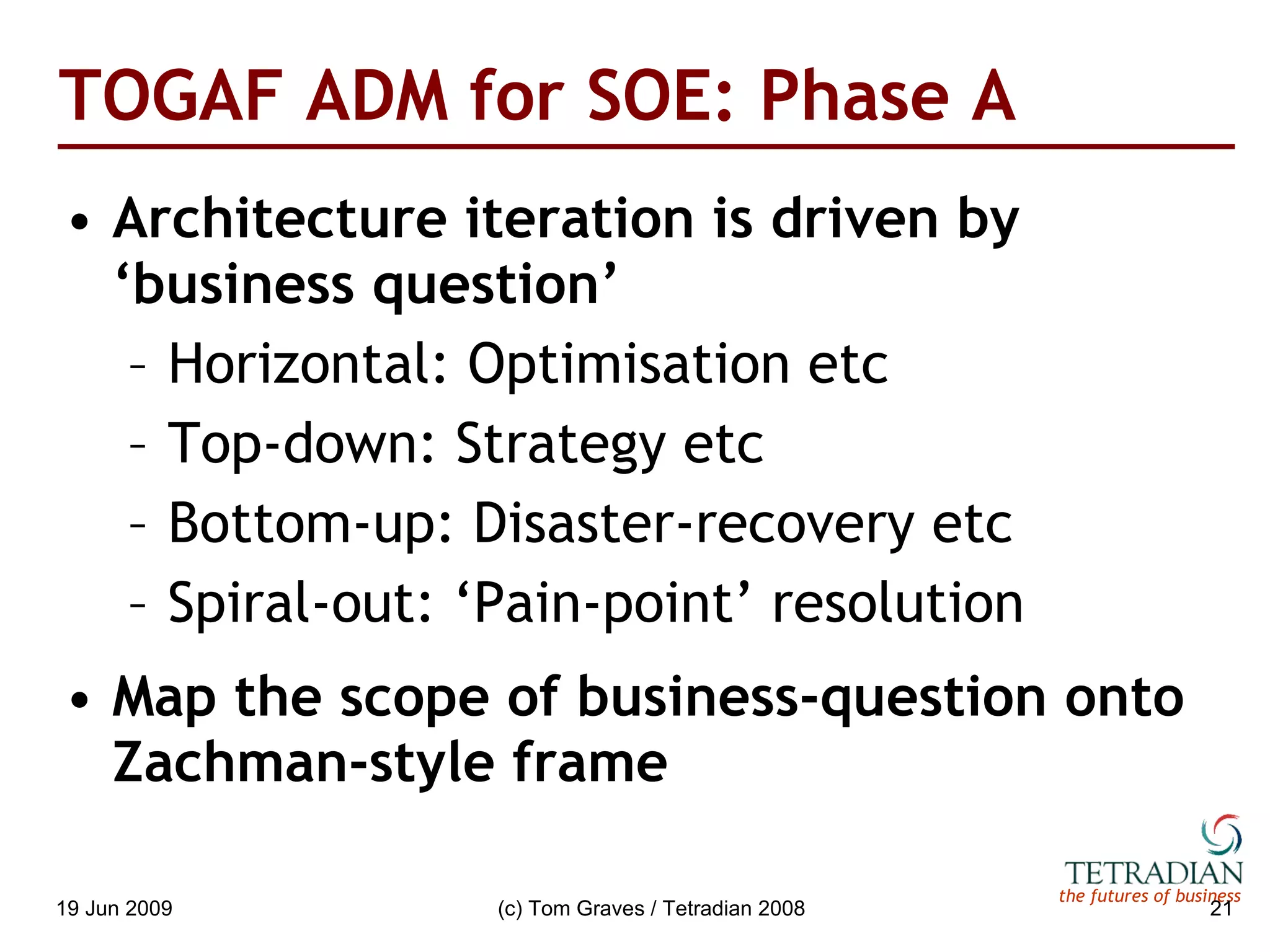 TOGAF ADM for SOE: Phase A Architecture iteration is driven by ‘business question’ Horizontal: Optimisation etc Top-down: Strategy etc Bottom-up: Disaster-recovery etc Spiral-out: ‘Pain-point’ resolution Map the scope of business-question onto Zachman-style frame 
