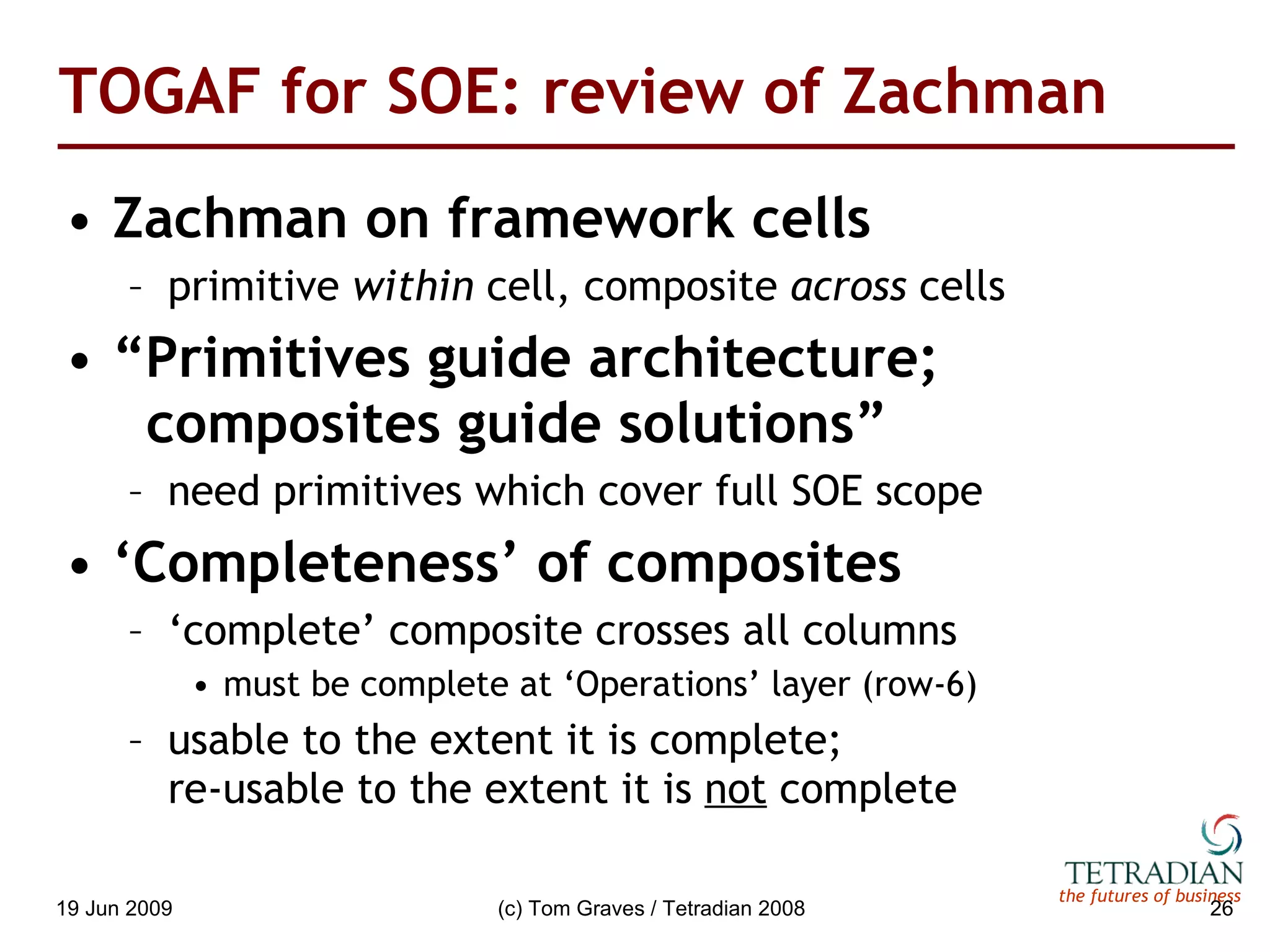 TOGAF for SOE: review of Zachman Zachman on framework cells primitive  within  cell, composite  across  cells “ Primitives guide architecture;    composites guide solutions” need primitives which cover full SOE scope ‘ Completeness’ of composites ‘ complete’ composite crosses all columns must be complete at ‘Operations’ layer (row-6) usable to the extent it is complete;  re-usable to the extent it is  not  complete 