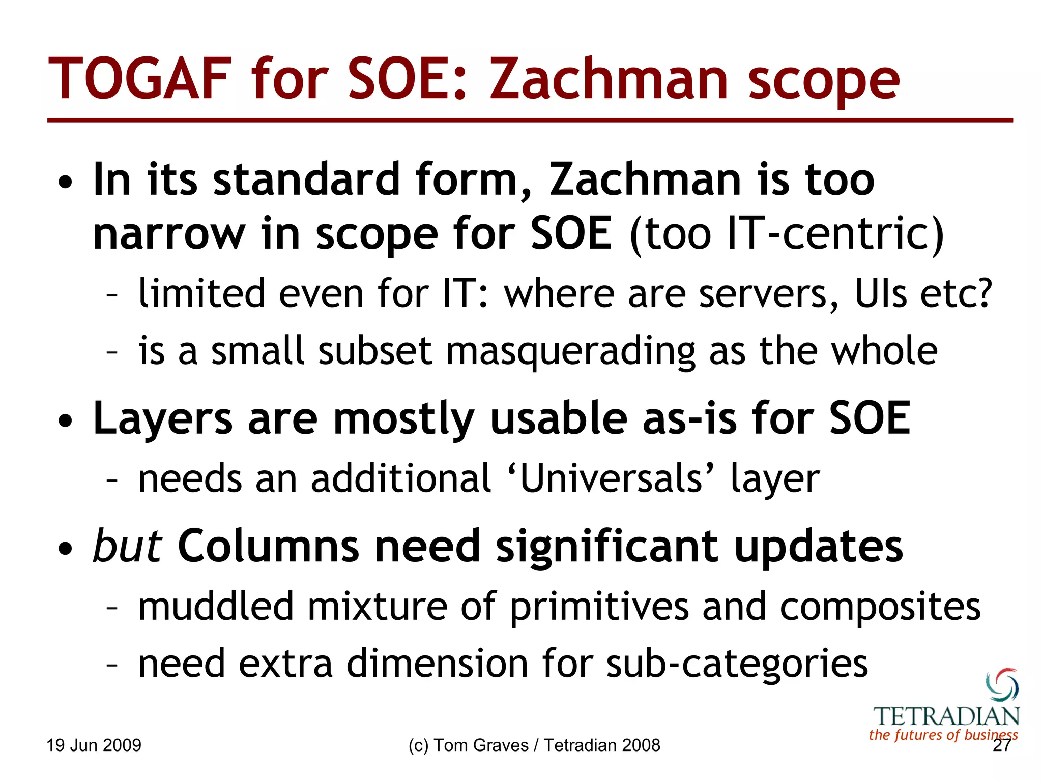 TOGAF for SOE: Zachman scope In its standard form, Zachman is too narrow in scope for SOE  (too IT-centric) limited even for IT: where are servers, UIs etc? is a small subset masquerading as the whole Layers are mostly usable as-is for SOE needs an additional ‘Universals’ layer but  Columns need significant updates muddled mixture of primitives and composites need extra dimension for sub-categories 