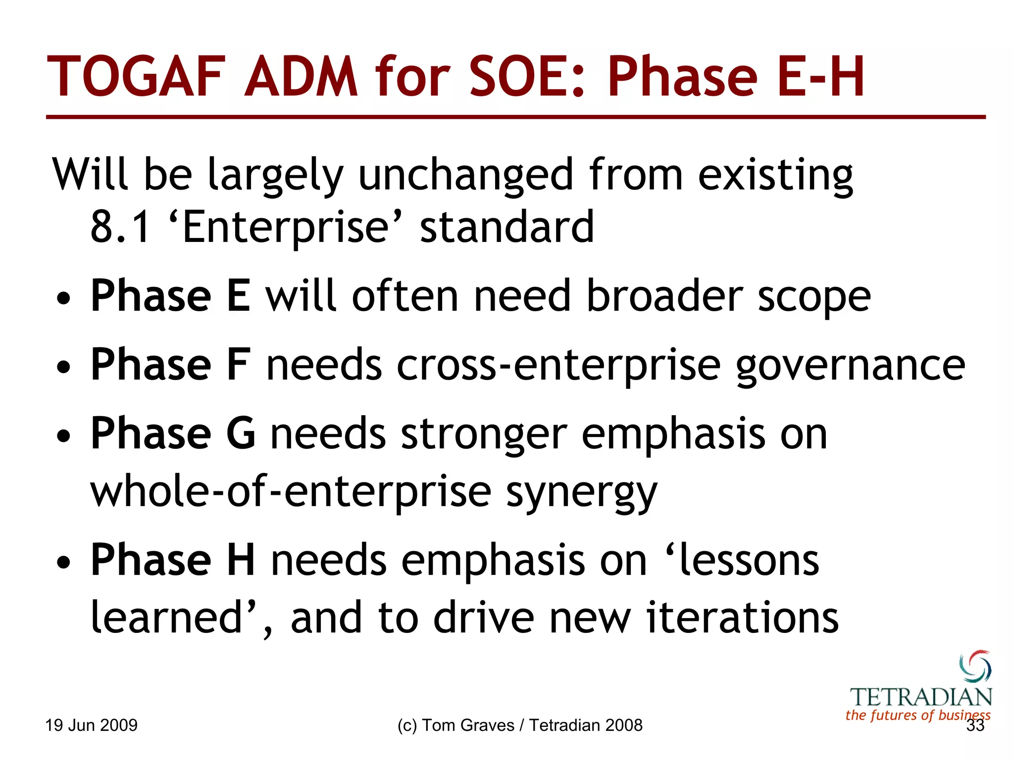 TOGAF ADM for SOE: Phase E-H Will be largely unchanged from existing  8.1   ‘Enterprise’ standard Phase E  will often need broader scope Phase F  needs cross-enterprise governance Phase G  needs stronger emphasis on whole-of-enterprise synergy Phase H  needs emphasis on ‘lessons learned’, and to drive new iterations 