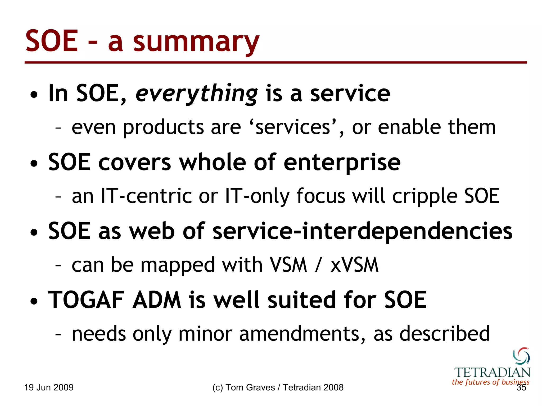 SOE – a summary In SOE,  everything  is a service even products are ‘services’, or enable them SOE covers whole of enterprise an IT-centric or IT-only focus will cripple SOE SOE as web of service-interdependencies can be mapped with VSM / xVSM TOGAF ADM is well suited for SOE needs only minor amendments, as described 